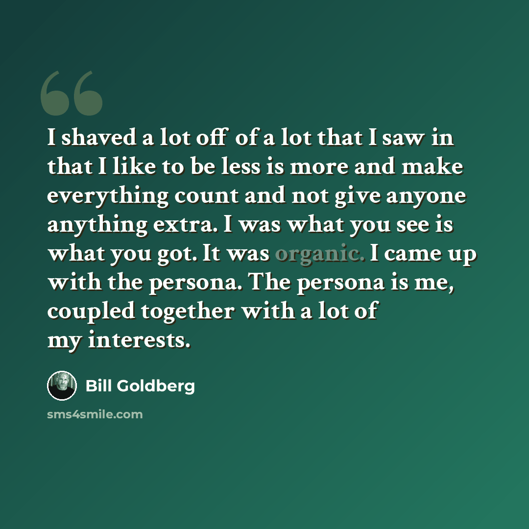 “I shaved a lot off of a lot that I saw in that I like to be less is more and make everything count and not give anyone anything extra. I was what you see is what you got. It was organic. I came up with the persona. The persona is me, coupled together with a lot of my interests.” quote by Bill Goldberg