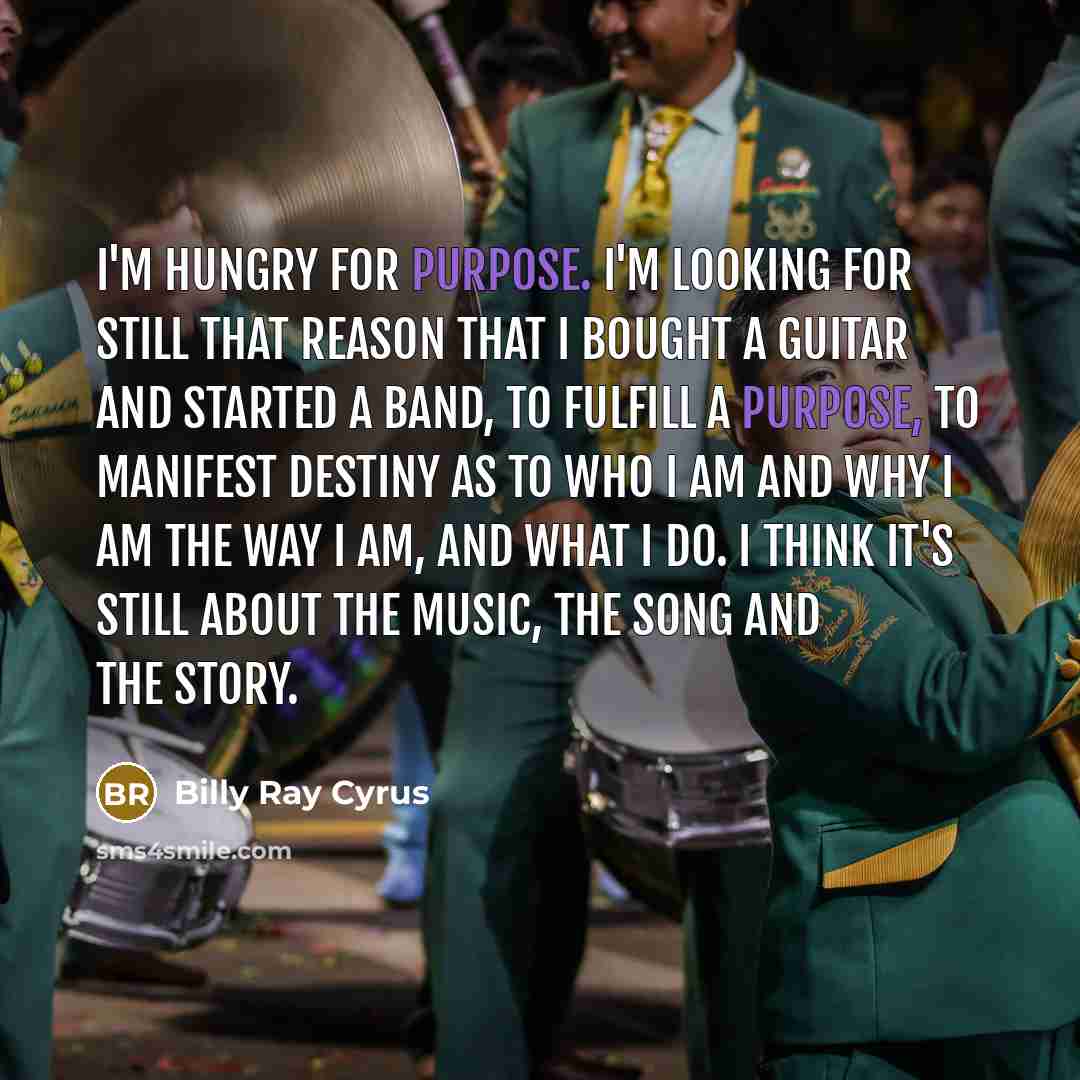 “I'm hungry for purpose. I'm looking for still that reason that I bought a guitar and started a band, to fulfill a purpose, to manifest destiny as to who I am and why I am the way I am, and what I do. I think it's still about the music, the song and the story.” quote by Billy Ray Cyrus