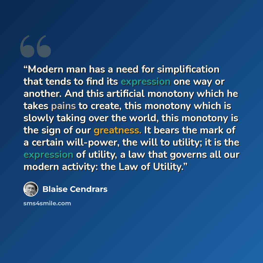 “Modern man has a need for simplification that tends to find its expression one way or another. And this artificial monotony which he takes pains to create, this monotony which is slowly taking over the world, this monotony is the sign of our greatness. It bears the mark of a certain will-power…” quote by Blaise Cendrars