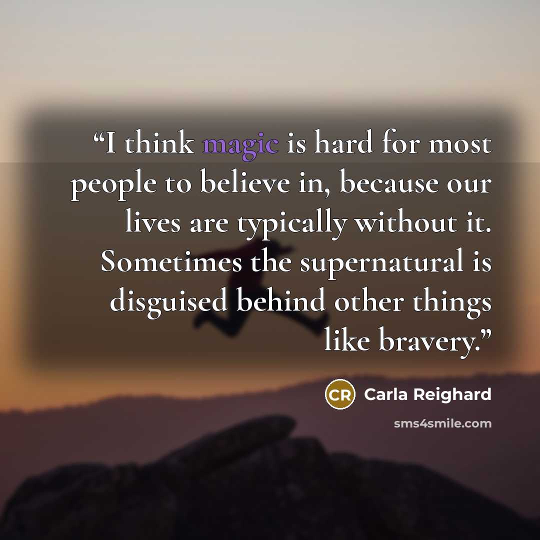 “I think magic is hard for most people to believe in, because our lives are typically without it. Sometimes the supernatural is disguised behind other things like bravery.” quote by Carla Reighard