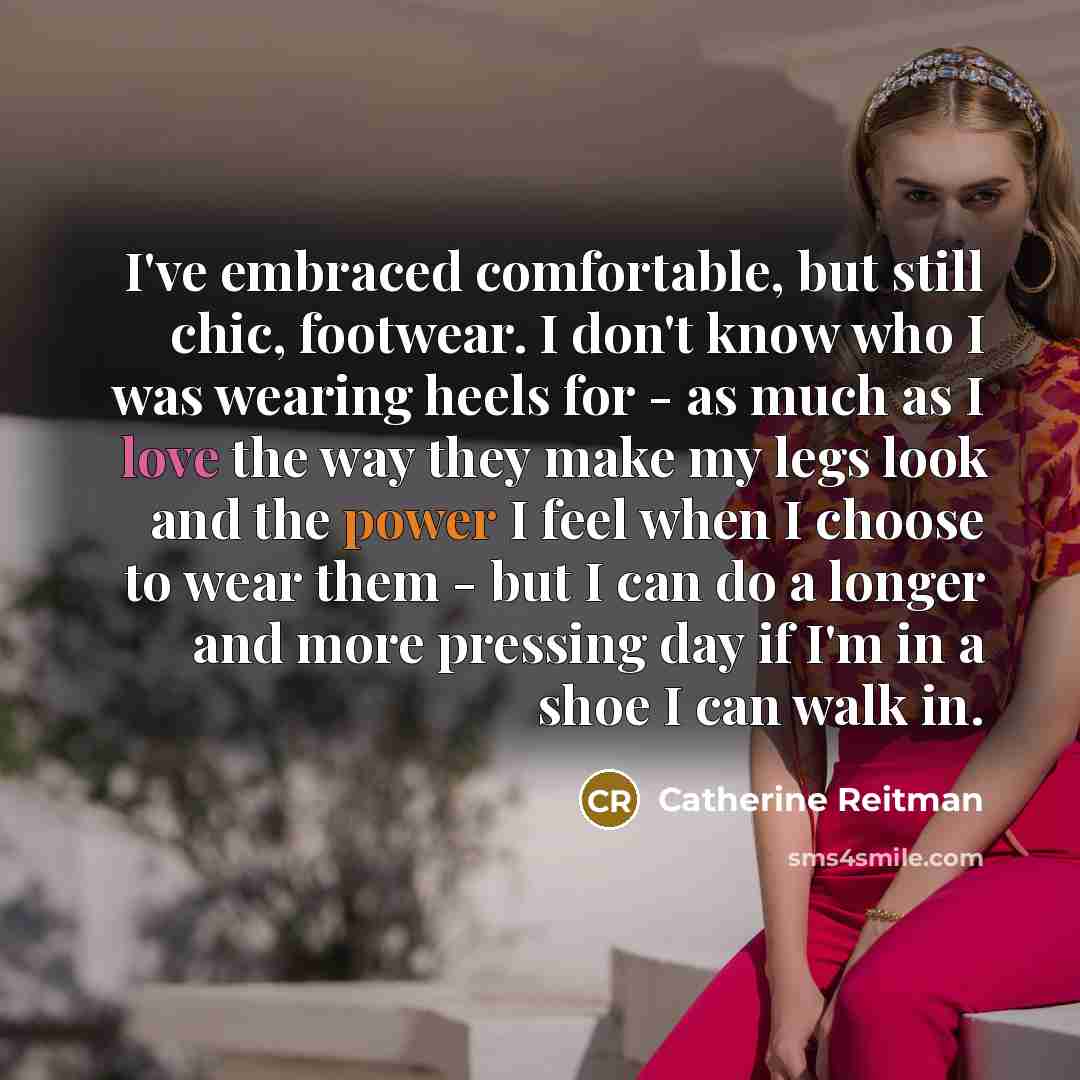 “I've embraced comfortable, but still chic, footwear. I don't know who I was wearing heels for - as much as I love the way they make my legs look and the power I feel when I choose to wear them - but I can do a longer and more pressing day if I'm in a shoe I can walk in.” quote by Catherine Reitman