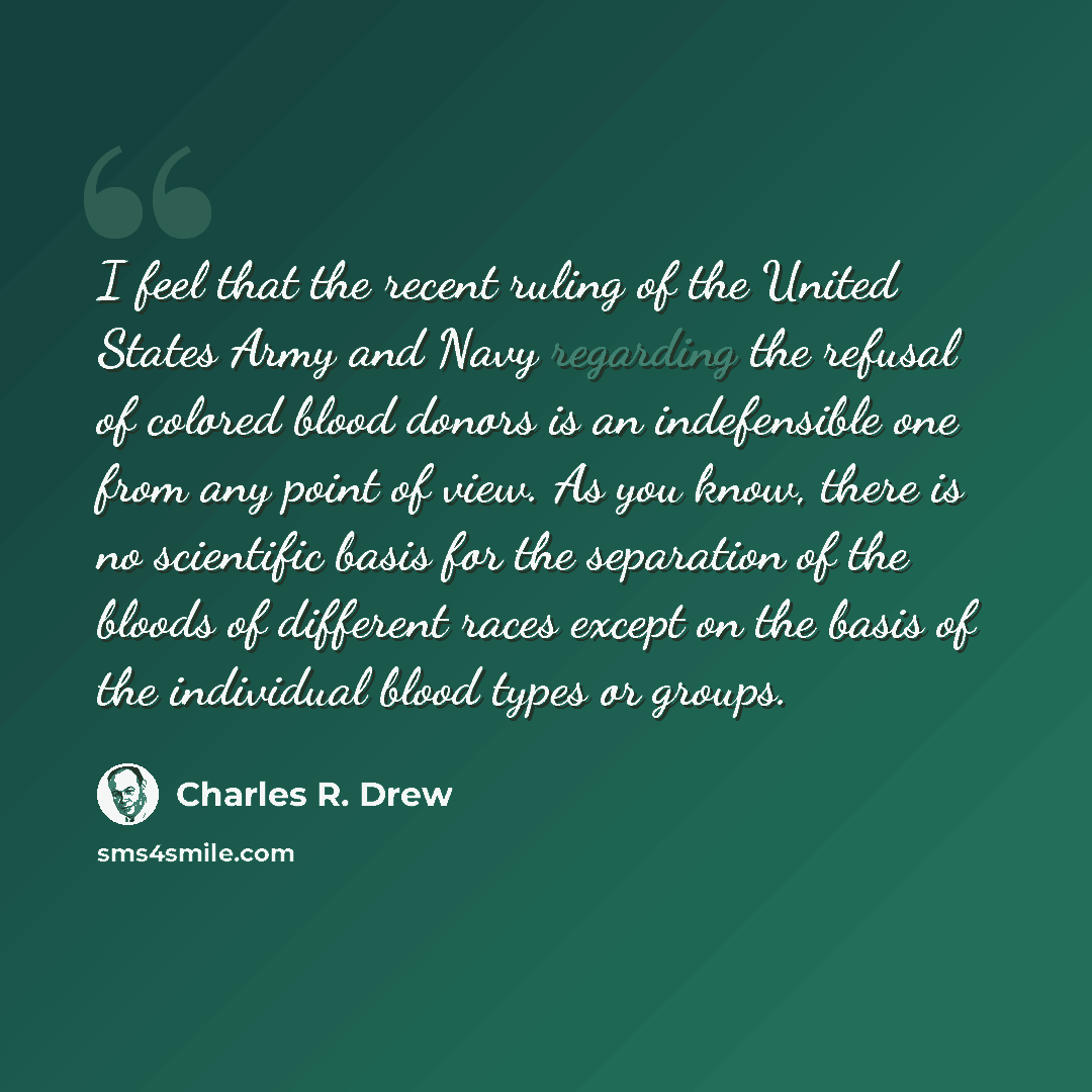 “I feel that the recent ruling of the United States Army and Navy regarding the refusal of colored blood donors is an indefensible one from any point of view. As you know, there is no scientific basis for the separation of the bloods of different races except on the basis of the individual blood…” quote by Charles R. Drew