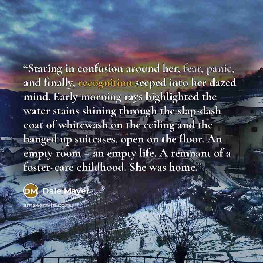 “Staring in confusion around her, fear, panic, and finally, recognition seeped into her dazed mind. Early morning rays highlighted the water stains shining through the slap-dash coat of whitewash on the ceiling and the banged up suitcases, open on the floor. An empty room – an empty life. A remnant…” quote by Dale Mayer