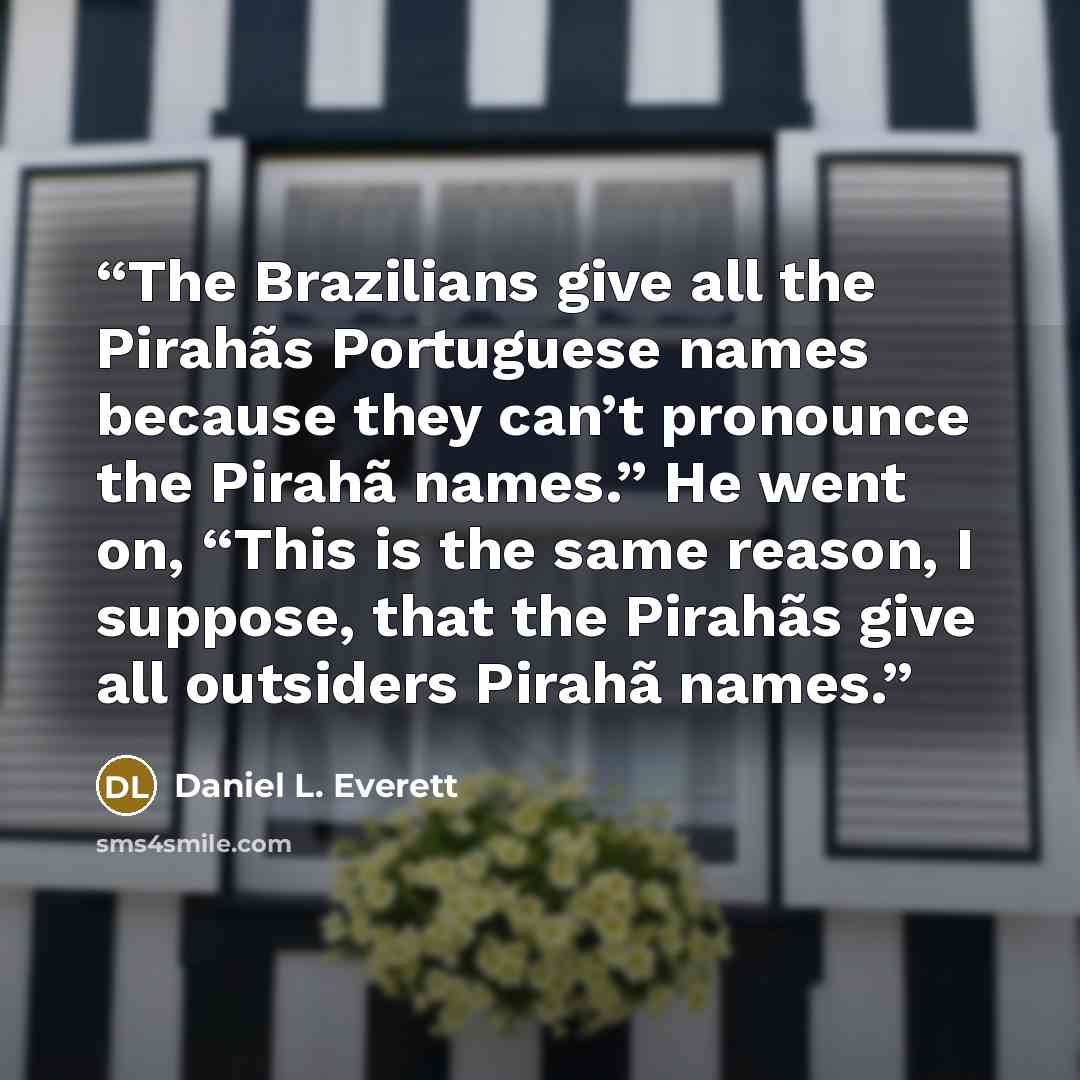 “The Brazilians give all the Pirahãs Portuguese names because they can’t pronounce the Pirahã names.” He went on, “This is the same reason, I suppose, that the Pirahãs give all outsiders Pirahã names.” quote by Daniel L. Everett