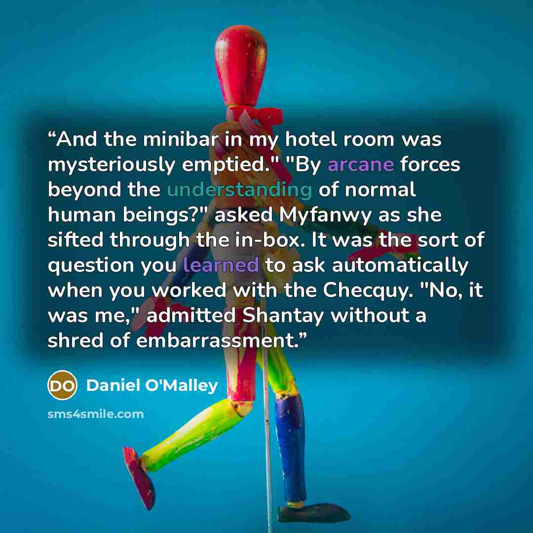 “And the minibar in my hotel room was mysteriously emptied." "By arcane forces beyond the understanding of normal human beings?" asked Myfanwy as she sifted through the in-box. It was the sort of question you learned to ask automatically when you worked with the Checquy. "No, it was me," admitted…” quote by Daniel O'Malley