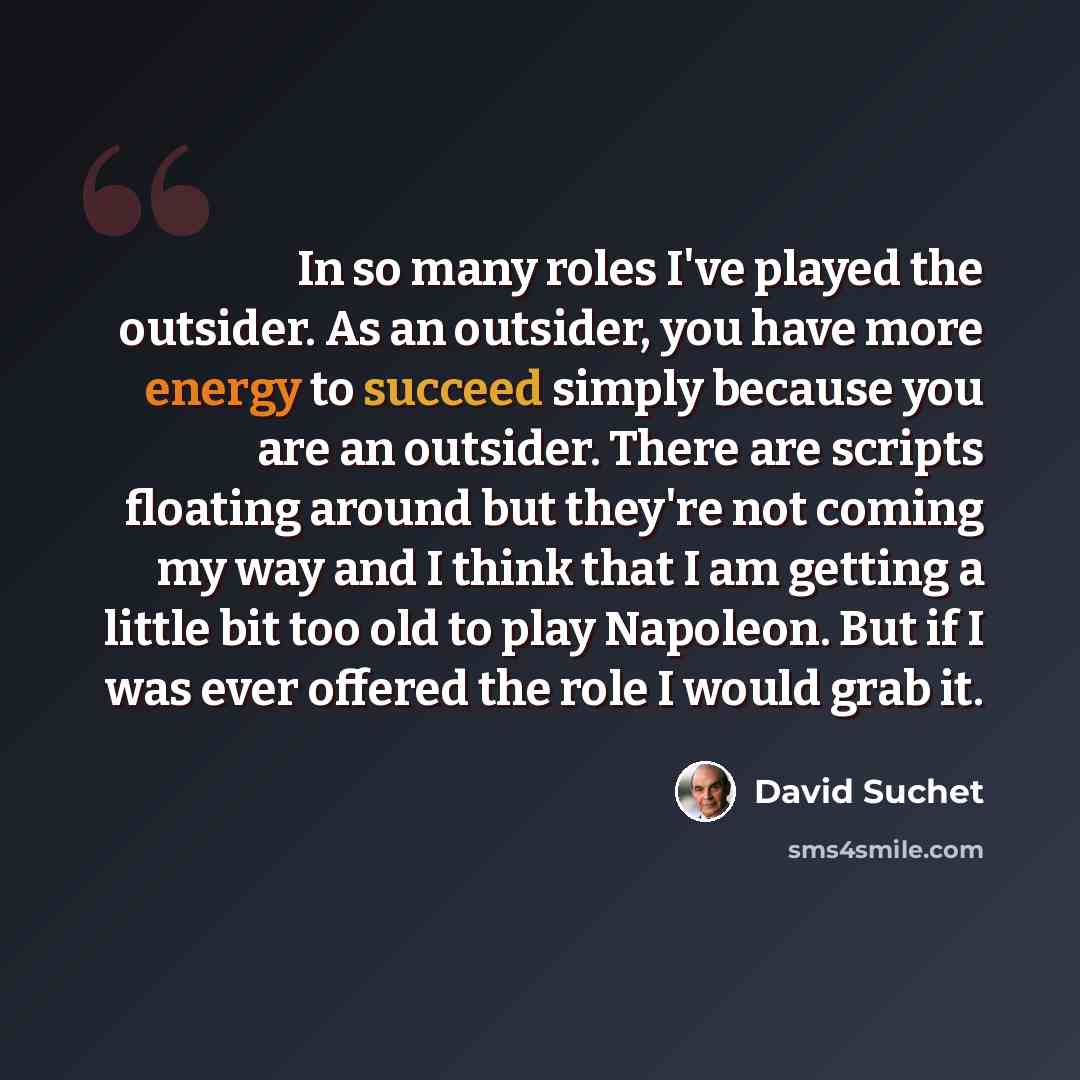 “In so many roles I've played the outsider. As an outsider, you have more energy to succeed simply because you are an outsider. There are scripts floating around but they're not coming my way and I think that I am getting a little bit too old to play Napoleon. But if I was ever offered the role I…” quote by David Suchet