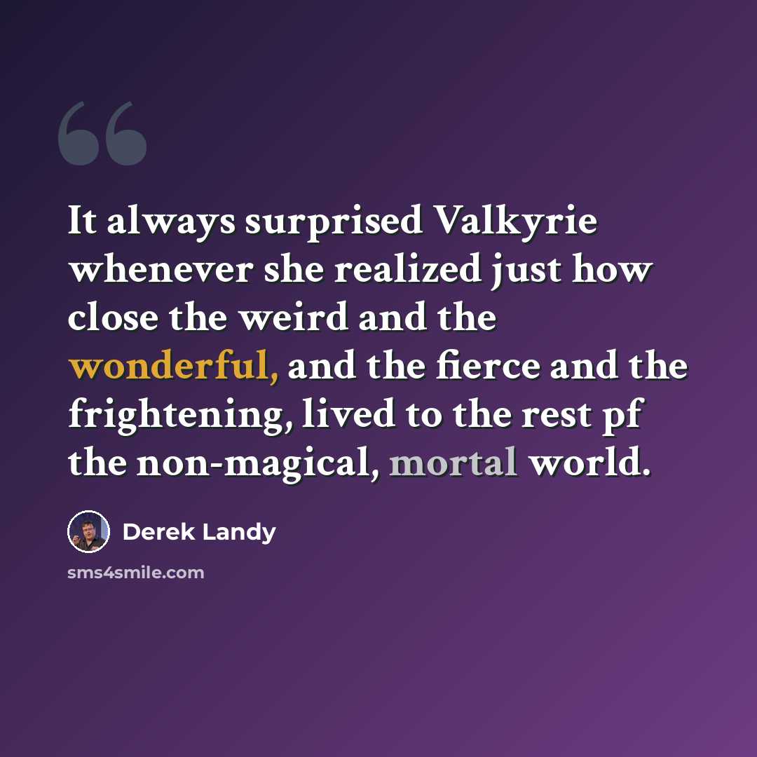 “It always surprised Valkyrie whenever she realized just how close the weird and the wonderful, and the fierce and the frightening, lived to the rest pf the non-magical, mortal world.” quote by Derek Landy