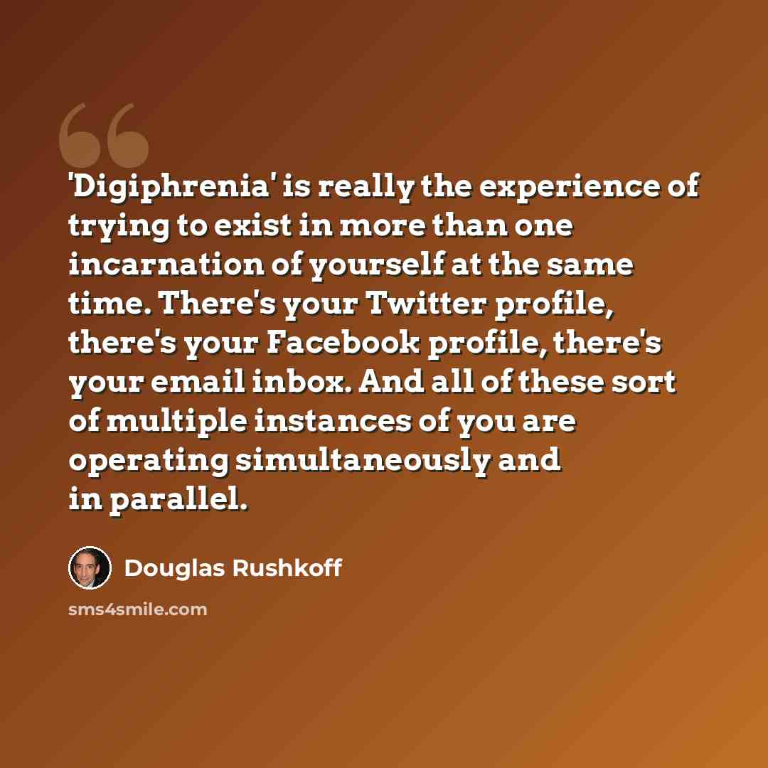 “'Digiphrenia' is really the experience of trying to exist in more than one incarnation of yourself at the same time. There's your Twitter profile, there's your Facebook profile, there's your email inbox. And all of these sort of multiple instances of you are operating simultaneously and in parallel.” quote by Douglas Rushkoff