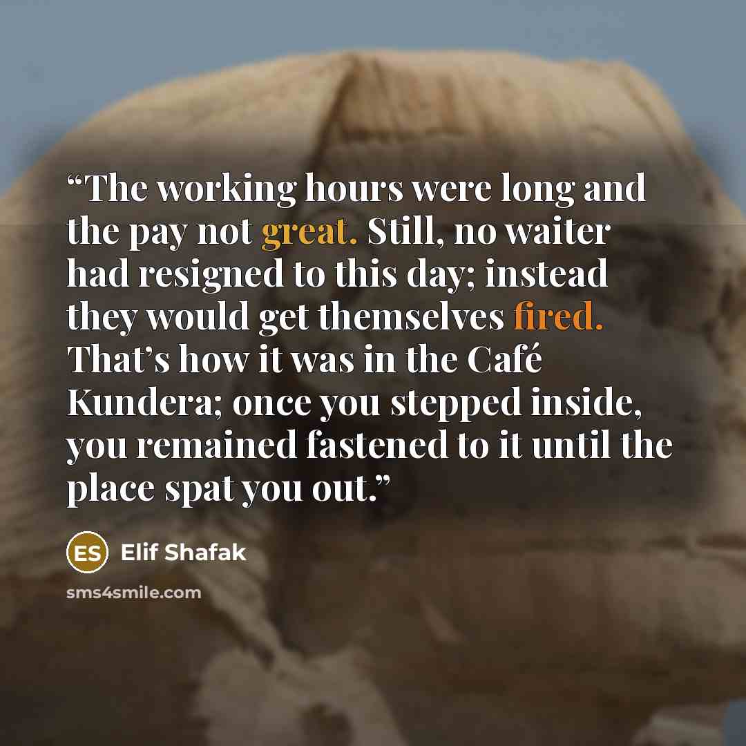 “The working hours were long and the pay not great. Still, no waiter had resigned to this day; instead they would get themselves fired. That’s how it was in the Café Kundera; once you stepped inside, you remained fastened to it until the place spat you out.” quote by Elif Shafak