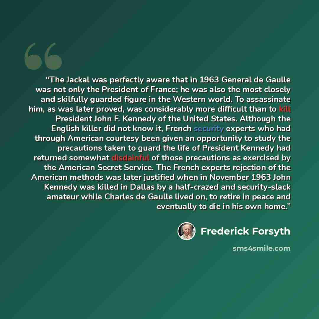 “The Jackal was perfectly aware that in 1963 General de Gaulle was not only the President of France; he was also the most closely and skilfully guarded figure in the Western world. To assassinate him, as was later proved, was considerably more difficult than to kill President John F. Kennedy of the…” quote by Frederick Forsyth