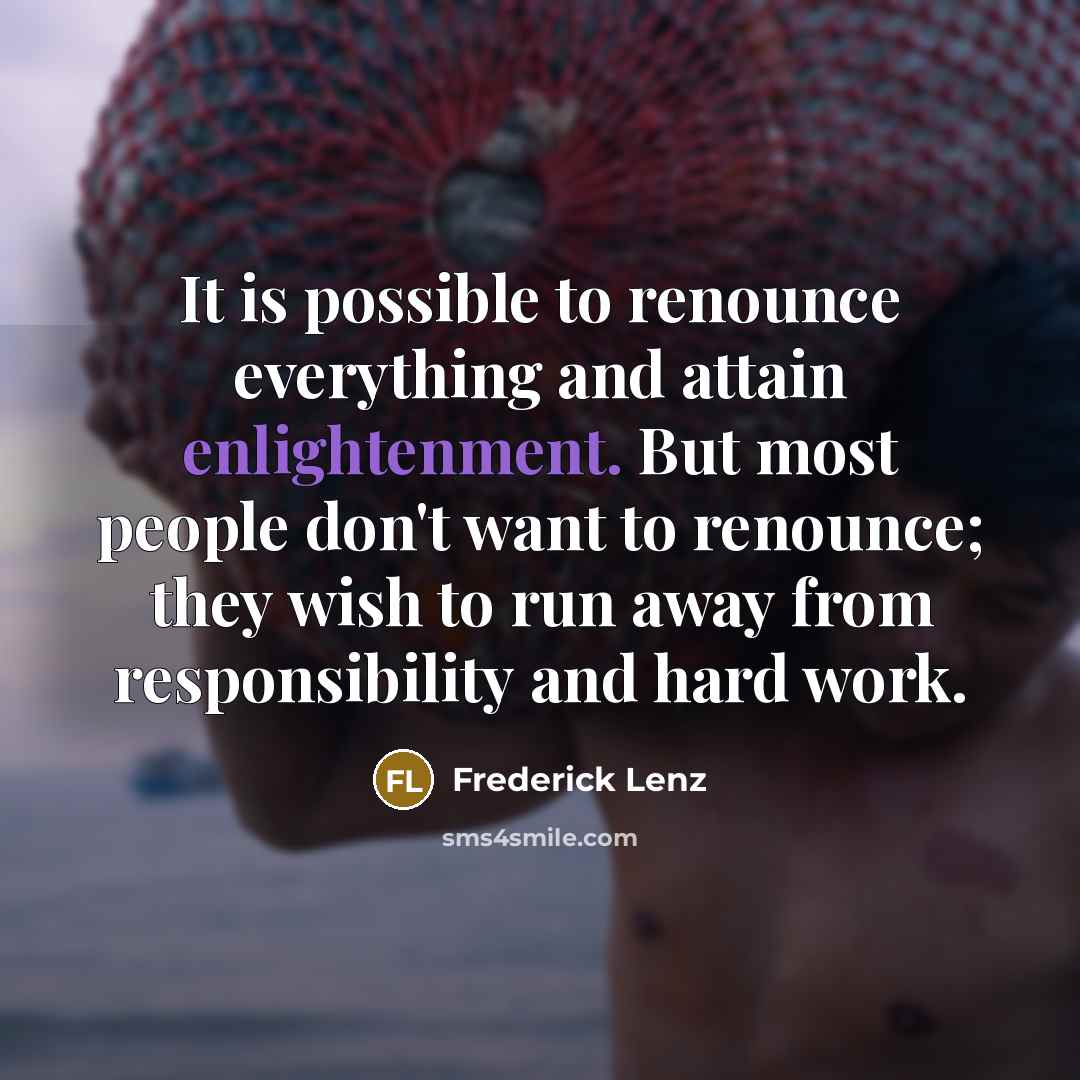 “It is possible to renounce everything and attain enlightenment. But most people don't want to renounce; they wish to run away from responsibility and hard work.” quote by Frederick Lenz