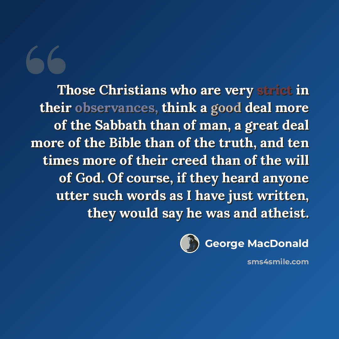 “Those Christians who are very strict in their observances, think a good deal more of the Sabbath than of man, a great deal more of the Bible than of the truth, and ten times more of their creed than of the will of God. Of course, if they heard anyone utter such words as I have just written, they…” quote by George MacDonald