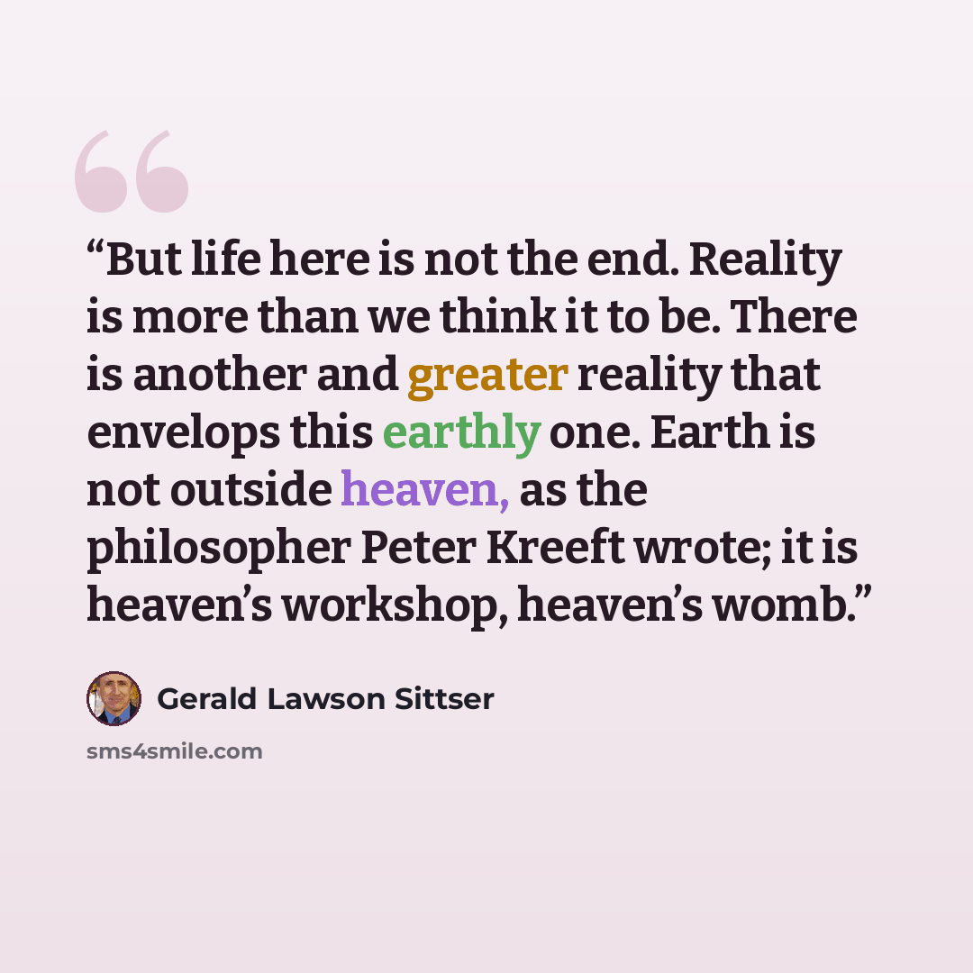 “But life here is not the end. Reality is more than we think it to be. There is another and greater reality that envelops this earthly one. Earth is not outside heaven, as the philosopher Peter Kreeft wrote; it is heaven’s workshop, heaven’s womb.” quote by Gerald Lawson Sittser