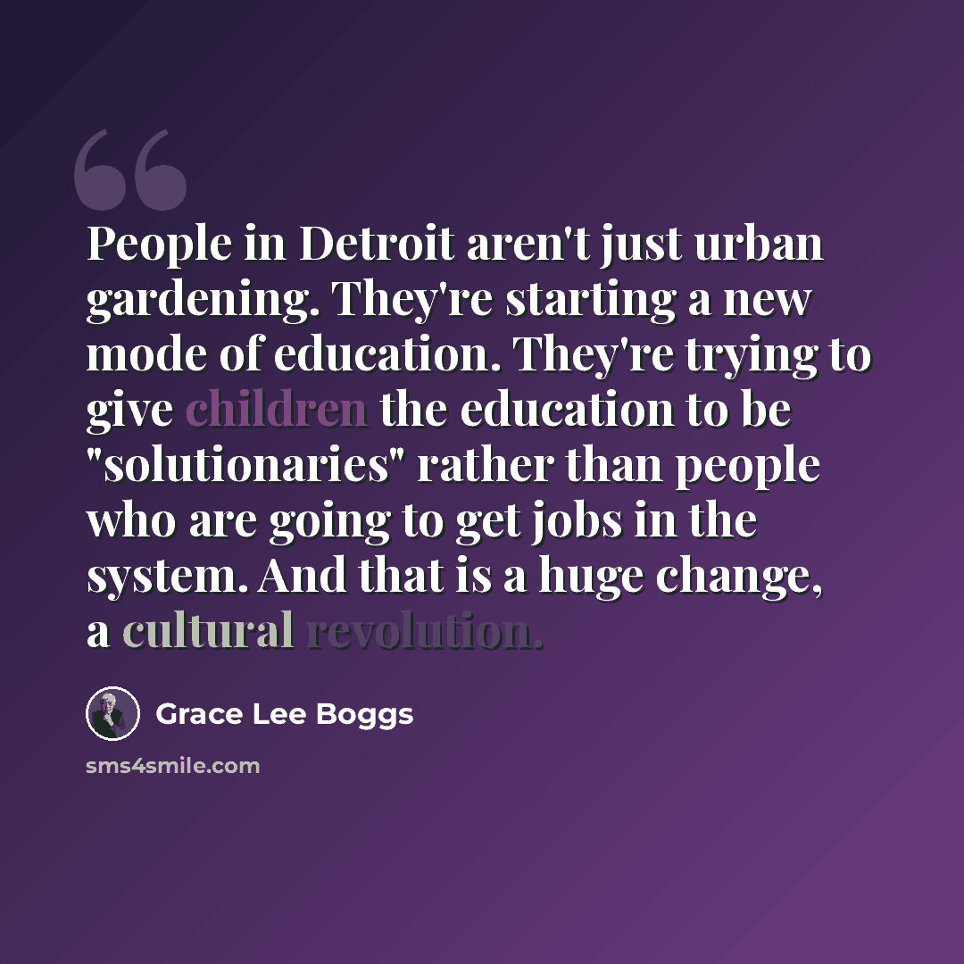 “People in Detroit aren't just urban gardening. They're starting a new mode of education. They're trying to give children the education to be "solutionaries" rather than people who are going to get jobs in the system. And that is a huge change, a cultural revolution.” quote by Grace Lee Boggs