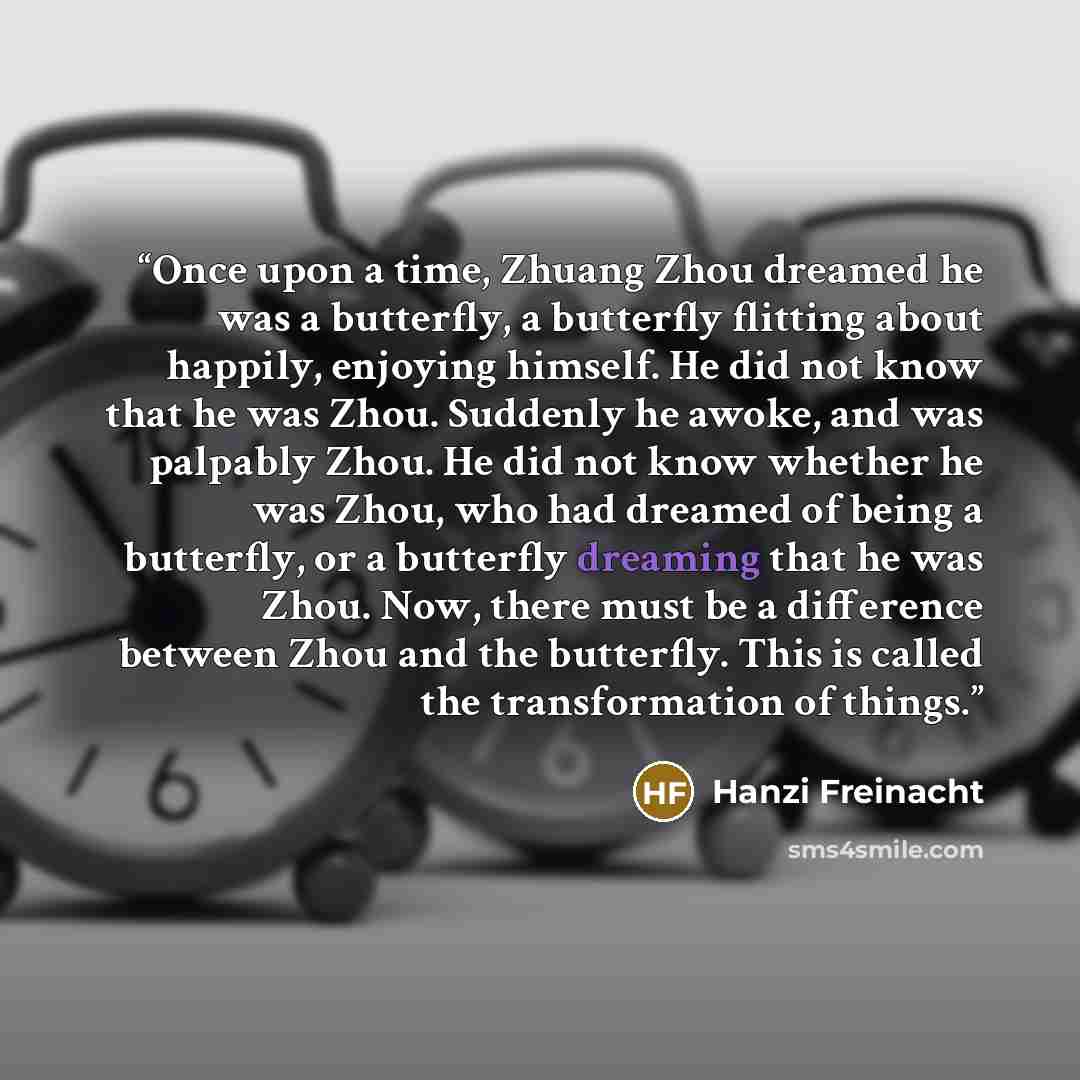 “Once upon a time, Zhuang Zhou dreamed he was a butterfly, a butterfly flitting about happily, enjoying himself. He did not know that he was Zhou. Suddenly he awoke, and was palpably Zhou. He did not know whether he was Zhou, who had dreamed of being a butterfly, or a butterfly dreaming that he was…” quote by Hanzi Freinacht