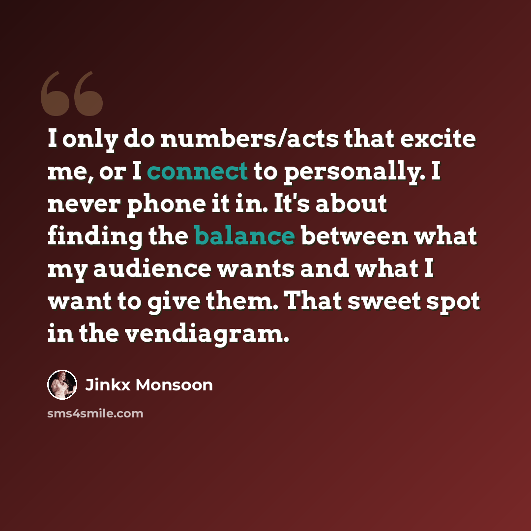 “I only do numbers/acts that excite me, or I connect to personally. I never phone it in. It's about finding the balance between what my audience wants and what I want to give them. That sweet spot in the vendiagram.” quote by Jinkx Monsoon
