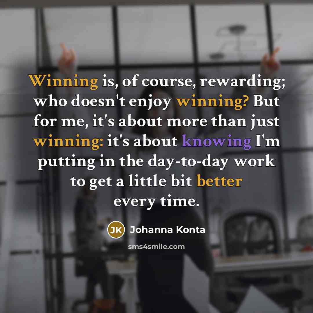 “Winning is, of course, rewarding; who doesn't enjoy winning? But for me, it's about more than just winning: it's about knowing I'm putting in the day-to-day work to get a little bit better every time.” quote by Johanna Konta