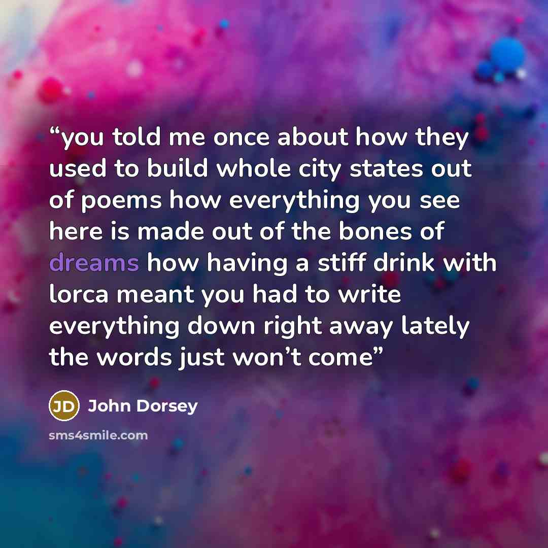 “you told me once about how they used to build whole city states out of poems how everything you see here is made out of the bones of dreams how having a stiff drink with lorca meant you had to write everything down right away lately the words just won’t come” quote by John Dorsey
