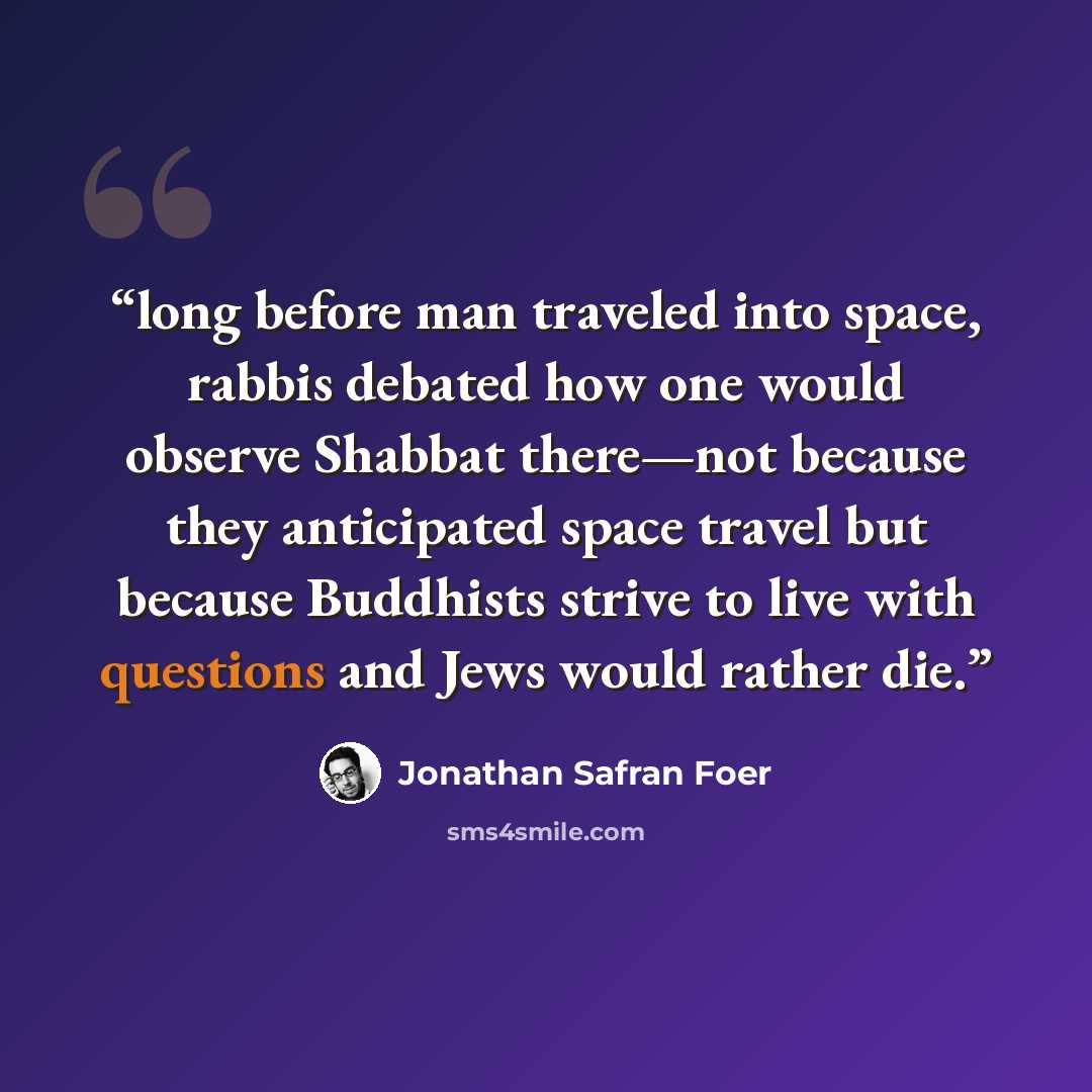 “long before man traveled into space, rabbis debated how one would observe Shabbat there—not because they anticipated space travel but because Buddhists strive to live with questions and Jews would rather die.” quote by Jonathan Safran Foer