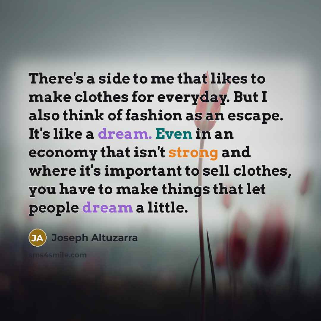 “There's a side to me that likes to make clothes for everyday. But I also think of fashion as an escape. It's like a dream. Even in an economy that isn't strong and where it's important to sell clothes, you have to make things that let people dream a little.” quote by Joseph Altuzarra