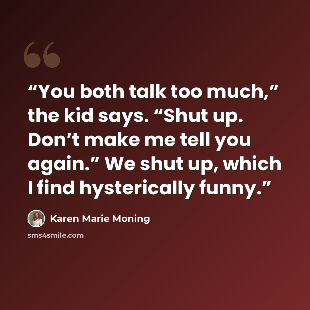 “You both talk too much,” the kid says. “Shut up. Don’t make me tell you again.” We shut up, which I find hysterically funny.” quote by Karen Marie Moning