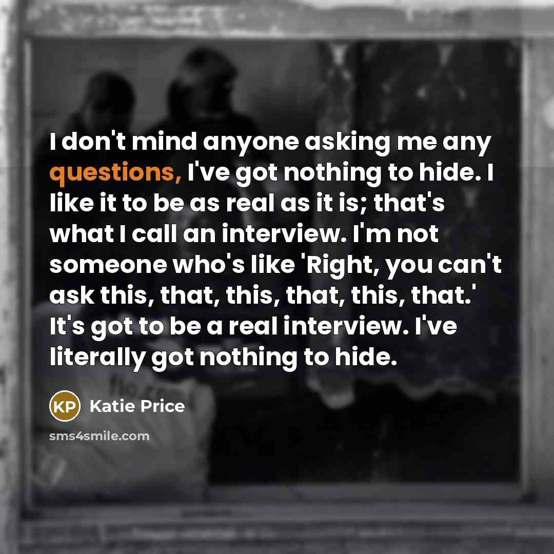 “I don't mind anyone asking me any questions, I've got nothing to hide. I like it to be as real as it is; that's what I call an interview. I'm not someone who's like 'Right, you can't ask this, that, this, that, this, that.' It's got to be a real interview. I've literally got nothing to hide.” quote by Katie Price