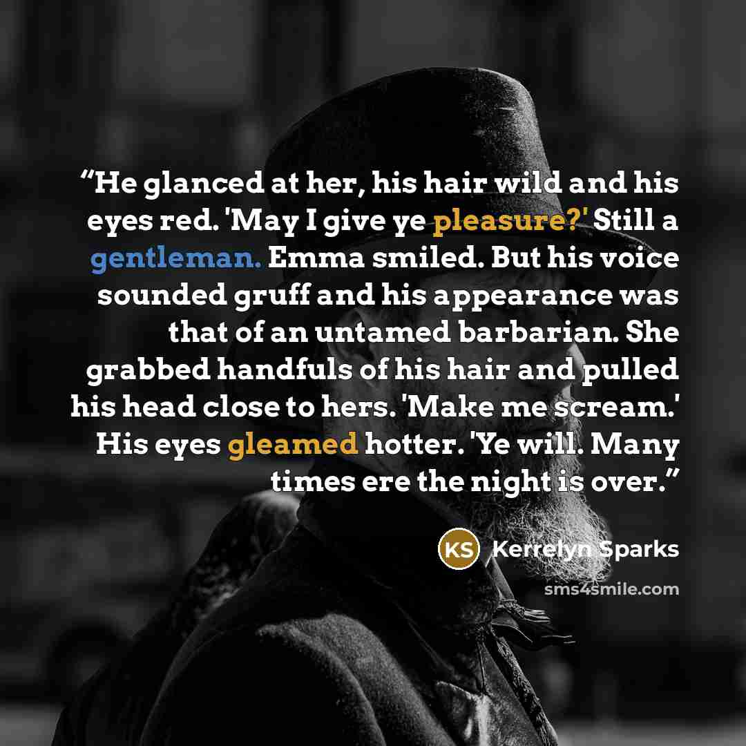 “He glanced at her, his hair wild and his eyes red. 'May I give ye pleasure?' Still a gentleman. Emma smiled. But his voice sounded gruff and his appearance was that of an untamed barbarian. She grabbed handfuls of his hair and pulled his head close to hers. 'Make me scream.' His eyes gleamed…” quote by Kerrelyn Sparks