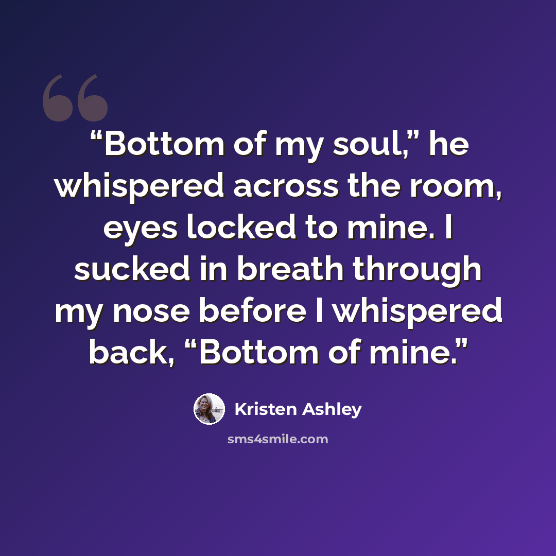 “Bottom of my soul,” he whispered across the room, eyes locked to mine. I sucked in breath through my nose before I whispered back, “Bottom of mine.” quote by Kristen Ashley