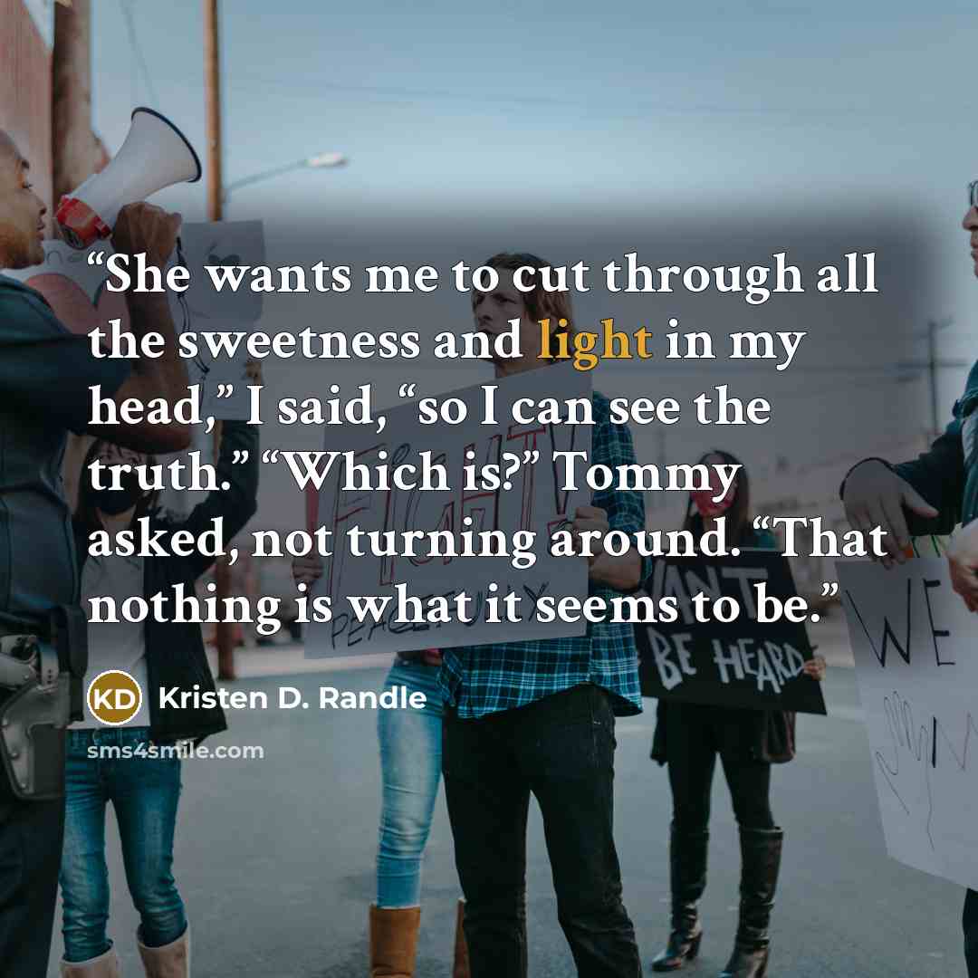 “She wants me to cut through all the sweetness and light in my head,” I said, “so I can see the truth.” “Which is?” Tommy asked, not turning around. “That nothing is what it seems to be.” quote by Kristen D. Randle