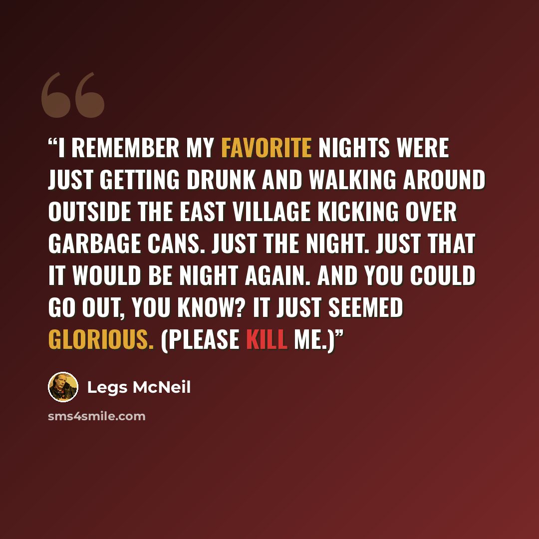 “I remember my favorite nights were just getting drunk and walking around outside the East Village kicking over garbage cans. Just the night. Just that it would be night again. And you could go out, you know? It just seemed glorious. (Please Kill Me.)” quote by Legs McNeil