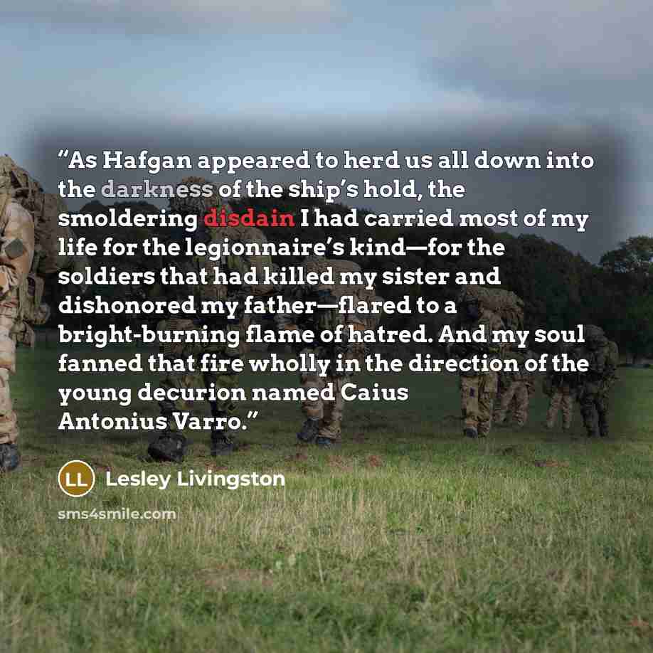 “As Hafgan appeared to herd us all down into the darkness of the ship’s hold, the smoldering disdain I had carried most of my life for the legionnaire’s kind—for the soldiers that had killed my sister and dishonored my father—flared to a bright-burning flame of hatred. And my soul fanned that fire…” quote by Lesley Livingston