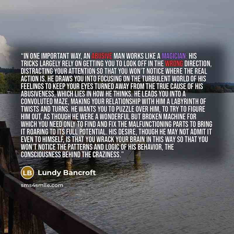 “IN ONE IMPORTANT WAY, an abusive man works like a magician: His tricks largely rely on getting you to look off in the wrong direction, distracting your attention so that you won’t notice where the real action is. He draws you into focusing on the turbulent world of his feelings to keep your eyes…” quote by Lundy Bancroft