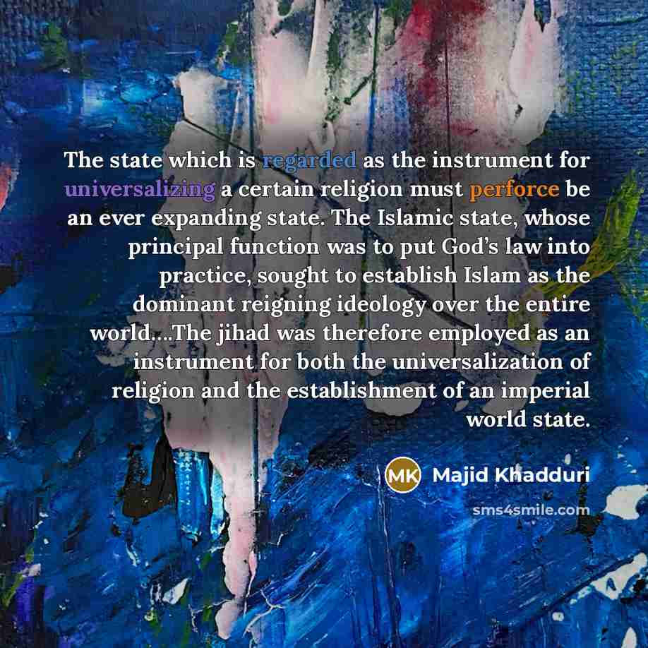 “The state which is regarded as the instrument for universalizing a certain religion must perforce be an ever expanding state. The Islamic state, whose principal function was to put God’s law into practice, sought to establish Islam as the dominant reigning ideology over the entire world….The jihad…” quote by Majid Khadduri