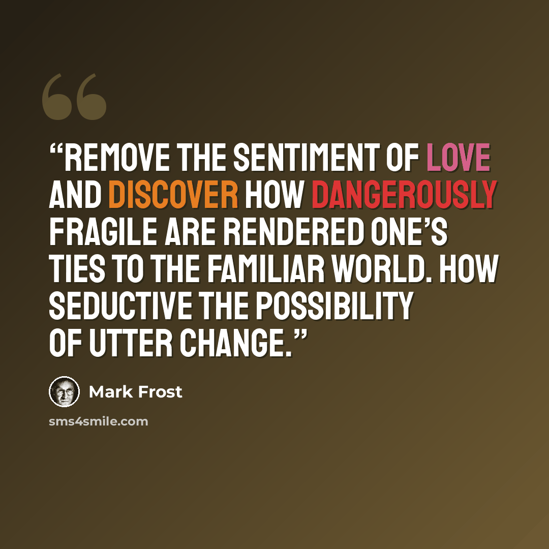 “Remove the sentiment of love and discover how dangerously fragile are rendered one’s ties to the familiar world. How seductive the possibility of utter change.” quote by Mark Frost