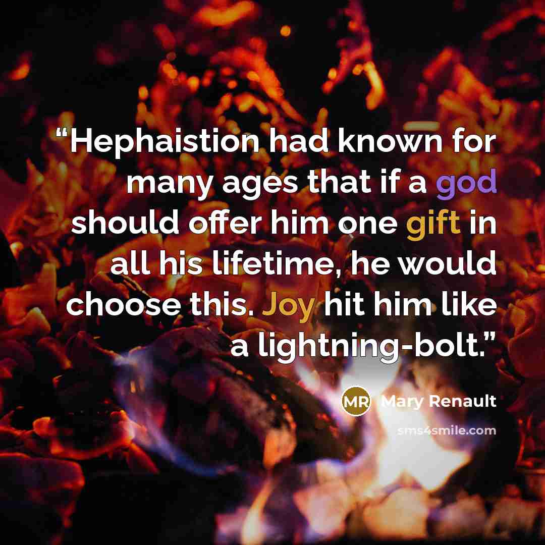 “Hephaistion had known for many ages that if a god should offer him one gift in all his lifetime, he would choose this. Joy hit him like a lightning-bolt.” quote by Mary Renault