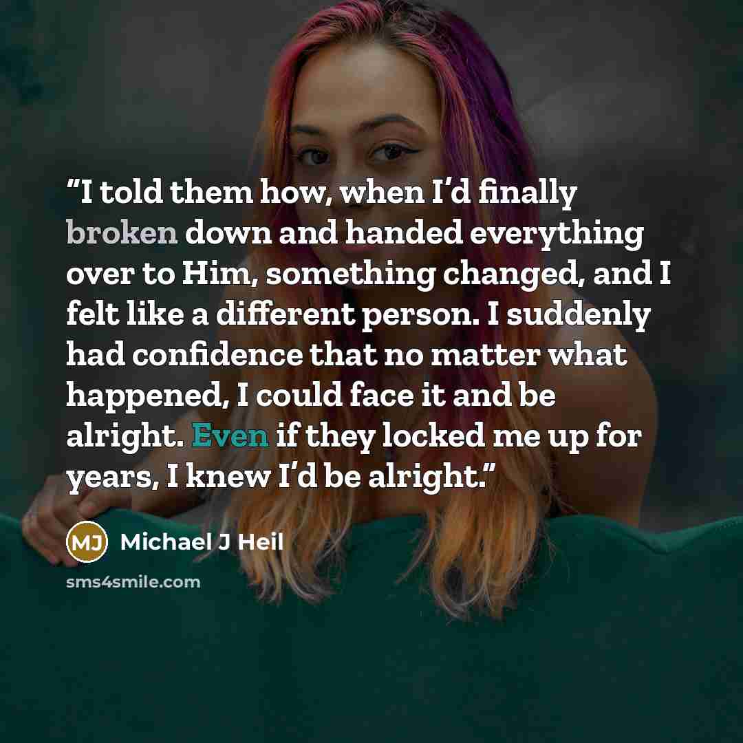 “I told them how, when I’d finally broken down and handed everything over to Him, something changed, and I felt like a different person. I suddenly had confidence that no matter what happened, I could face it and be alright. Even if they locked me up for years, I knew I’d be alright.” quote by Michael J Heil