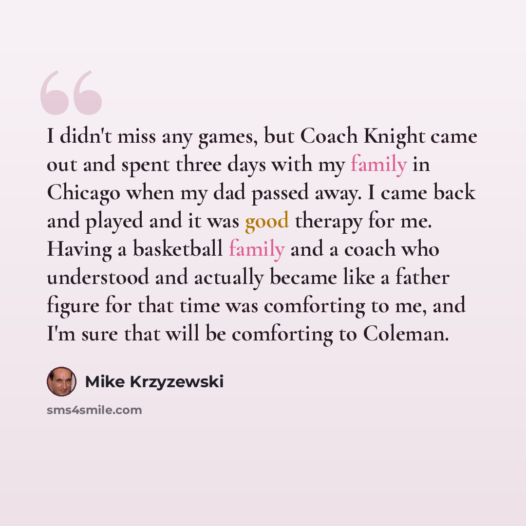 “I didn't miss any games, but Coach Knight came out and spent three days with my family in Chicago when my dad passed away. I came back and played and it was good therapy for me. Having a basketball family and a coach who understood and actually became like a father figure for that time was…” quote by Mike Krzyzewski