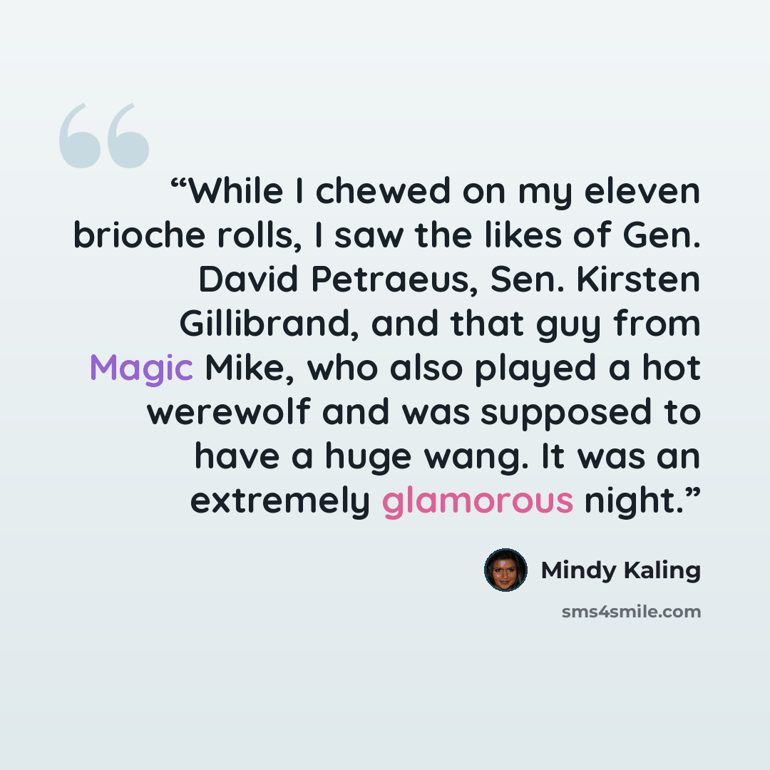“While I chewed on my eleven brioche rolls, I saw the likes of Gen. David Petraeus, Sen. Kirsten Gillibrand, and that guy from Magic Mike, who also played a hot werewolf and was supposed to have a huge wang. It was an extremely glamorous night.” quote by Mindy Kaling