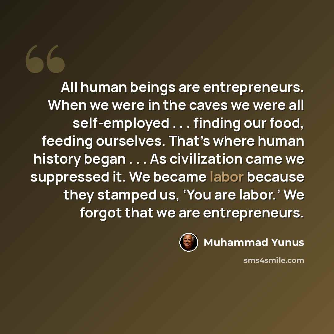 “All human beings are entrepreneurs. When we were in the caves we were all self-employed . . . finding our food, feeding ourselves. That’s where human history began . . . As civilization came we suppressed it. We became labor because they stamped us, ‘You are labor.’ We forgot that we are…” quote by Muhammad Yunus