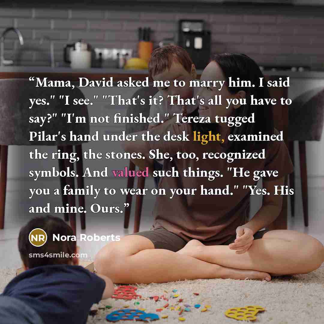 “Mama, David asked me to marry him. I said yes." "I see." "That's it? That's all you have to say?" "I'm not finished." Tereza tugged Pilar's hand under the desk light, examined the ring, the stones. She, too, recognized symbols. And valued such things. "He gave you a family to wear on your hand."…” quote by Nora Roberts
