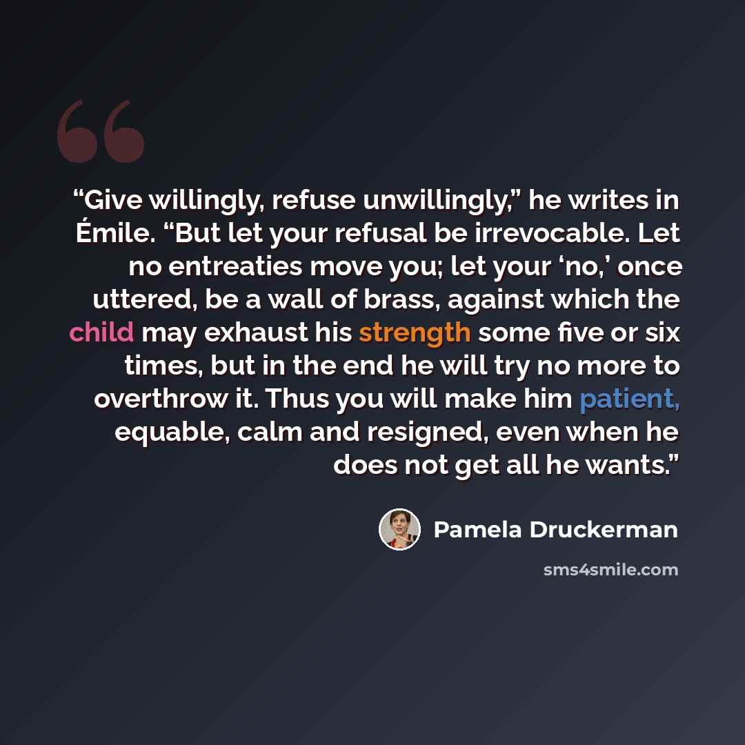 “Give willingly, refuse unwillingly,” he writes in Émile. “But let your refusal be irrevocable. Let no entreaties move you; let your ‘no,’ once uttered, be a wall of brass, against which the child may exhaust his strength some five or six times, but in the end he will try no more to overthrow it…” quote by Pamela Druckerman