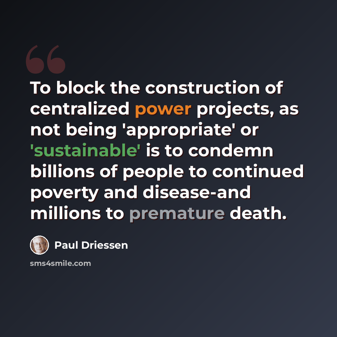 “To block the construction of centralized power projects, as not being 'appropriate' or 'sustainable' is to condemn billions of people to continued poverty and disease-and millions to premature death.” quote by Paul Driessen