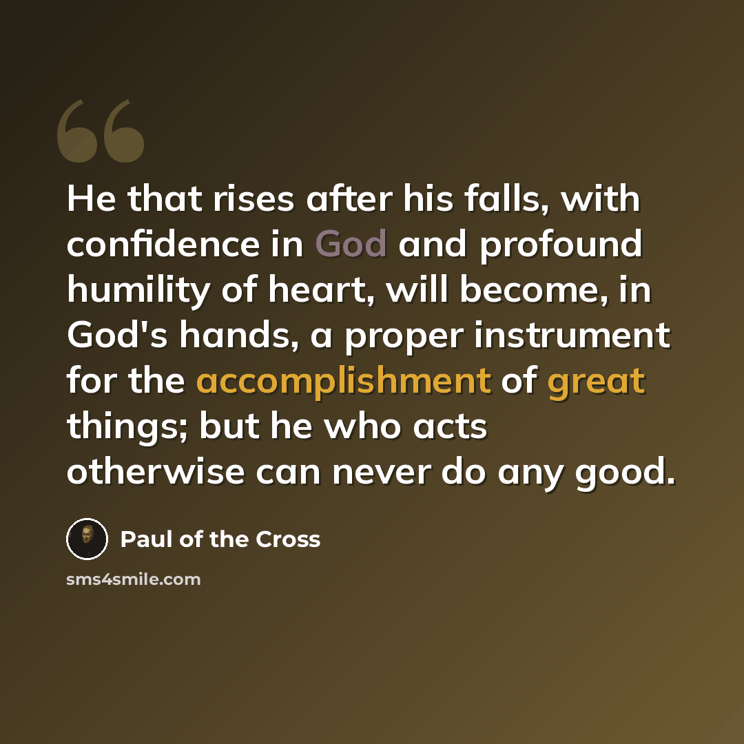“He that rises after his falls, with confidence in God and profound humility of heart, will become, in God's hands, a proper instrument for the accomplishment of great things; but he who acts otherwise can never do any good.” quote by Paul of the Cross