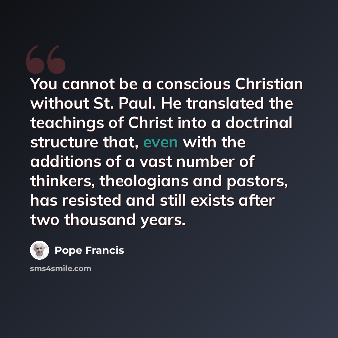 “You cannot be a conscious Christian without St. Paul. He translated the teachings of Christ into a doctrinal structure that, even with the additions of a vast number of thinkers, theologians and pastors, has resisted and still exists after two thousand years.” quote by Pope Francis