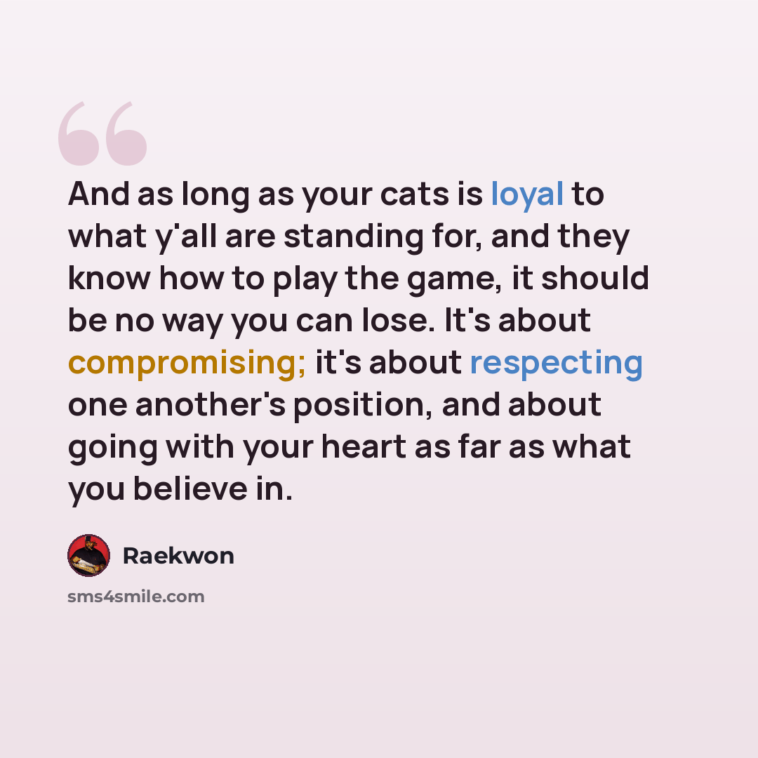 “And as long as your cats is loyal to what y'all are standing for, and they know how to play the game, it should be no way you can lose. It's about compromising; it's about respecting one another's position, and about going with your heart as far as what you believe in.” quote by Raekwon