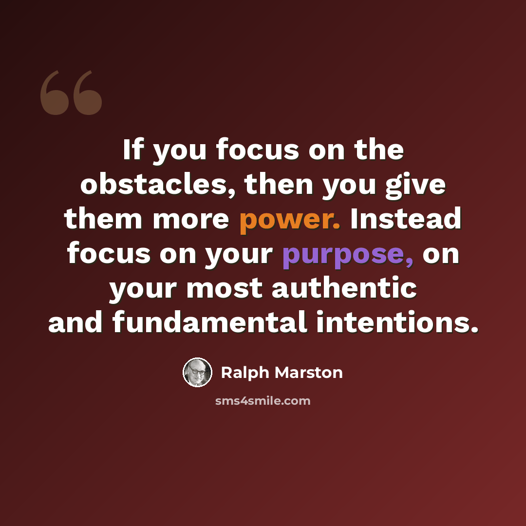 “If you focus on the obstacles, then you give them more power. Instead focus on your purpose, on your most authentic and fundamental intentions.” quote by Ralph Marston