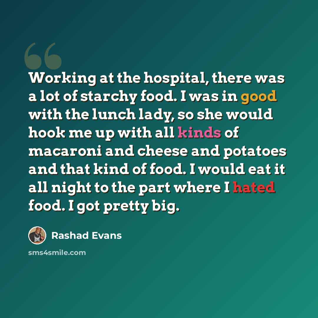 “Working at the hospital, there was a lot of starchy food. I was in good with the lunch lady, so she would hook me up with all kinds of macaroni and cheese and potatoes and that kind of food. I would eat it all night to the part where I hated food. I got pretty big.” quote by Rashad Evans