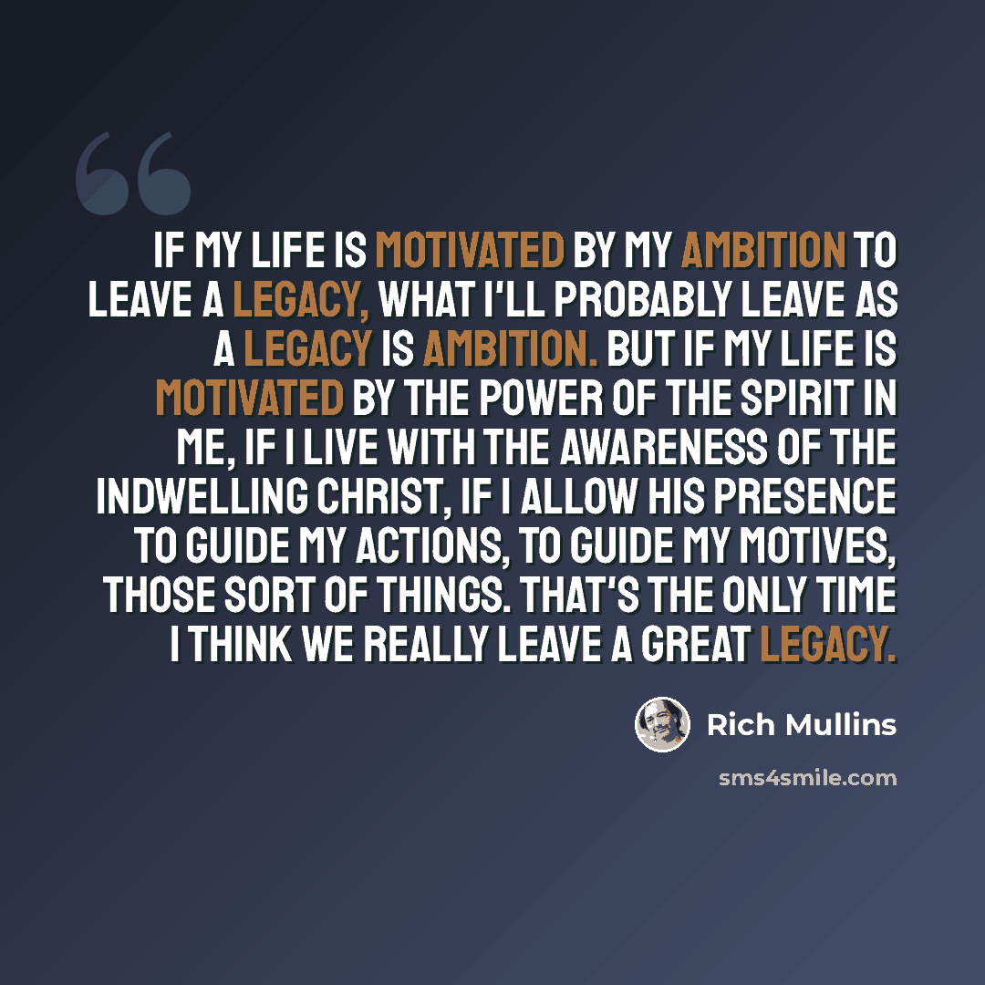 “If my life is motivated by my ambition to leave a legacy, what I'll probably leave as a legacy is ambition. But if my life is motivated by the power of the Spirit in me, if I live with the awareness of the indwelling Christ, if I allow His presence to guide my actions, to guide my motives, those…” quote by Rich Mullins
