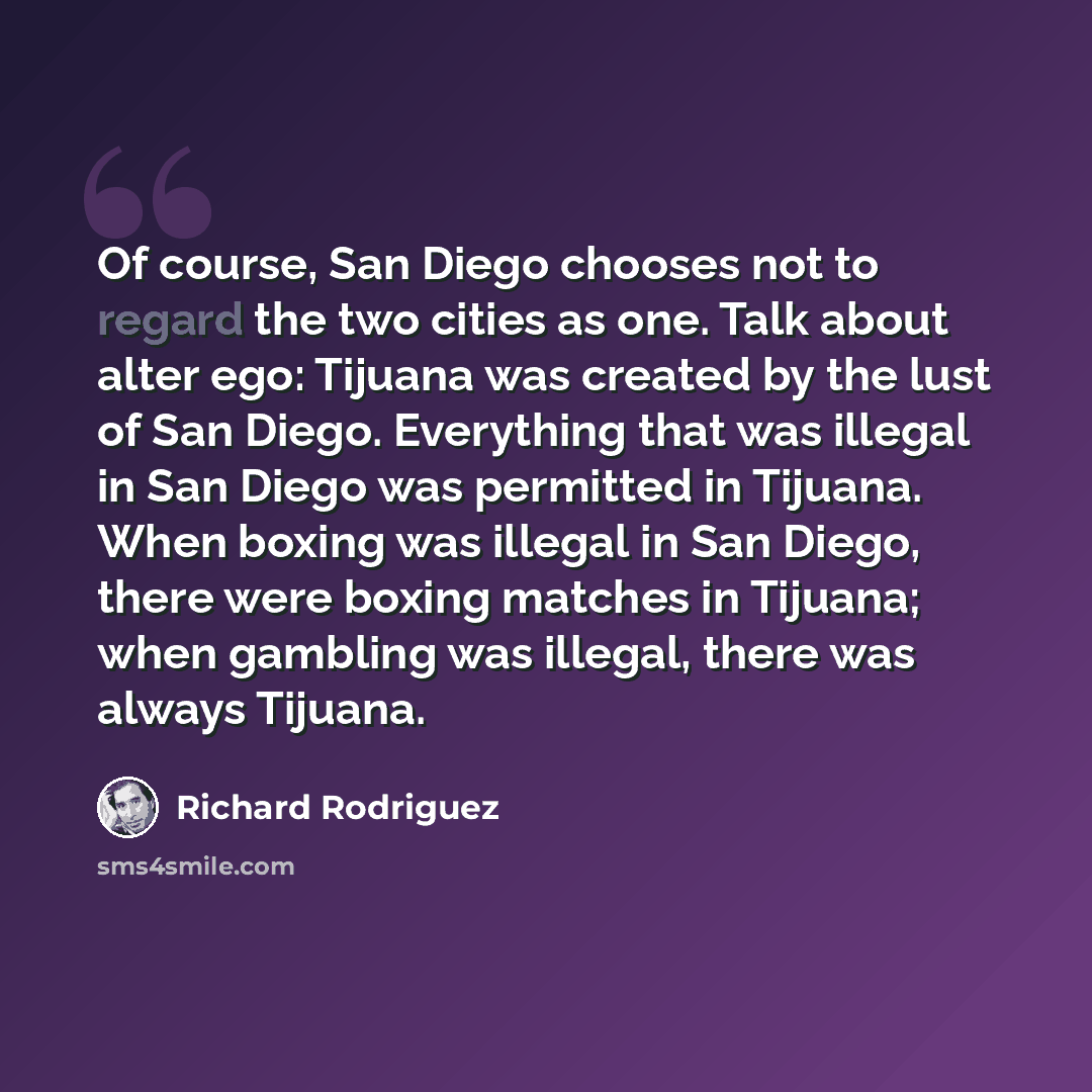 “Of course, San Diego chooses not to regard the two cities as one. Talk about alter ego: Tijuana was created by the lust of San Diego. Everything that was illegal in San Diego was permitted in Tijuana. When boxing was illegal in San Diego, there were boxing matches in Tijuana; when gambling was…” quote by Richard Rodriguez