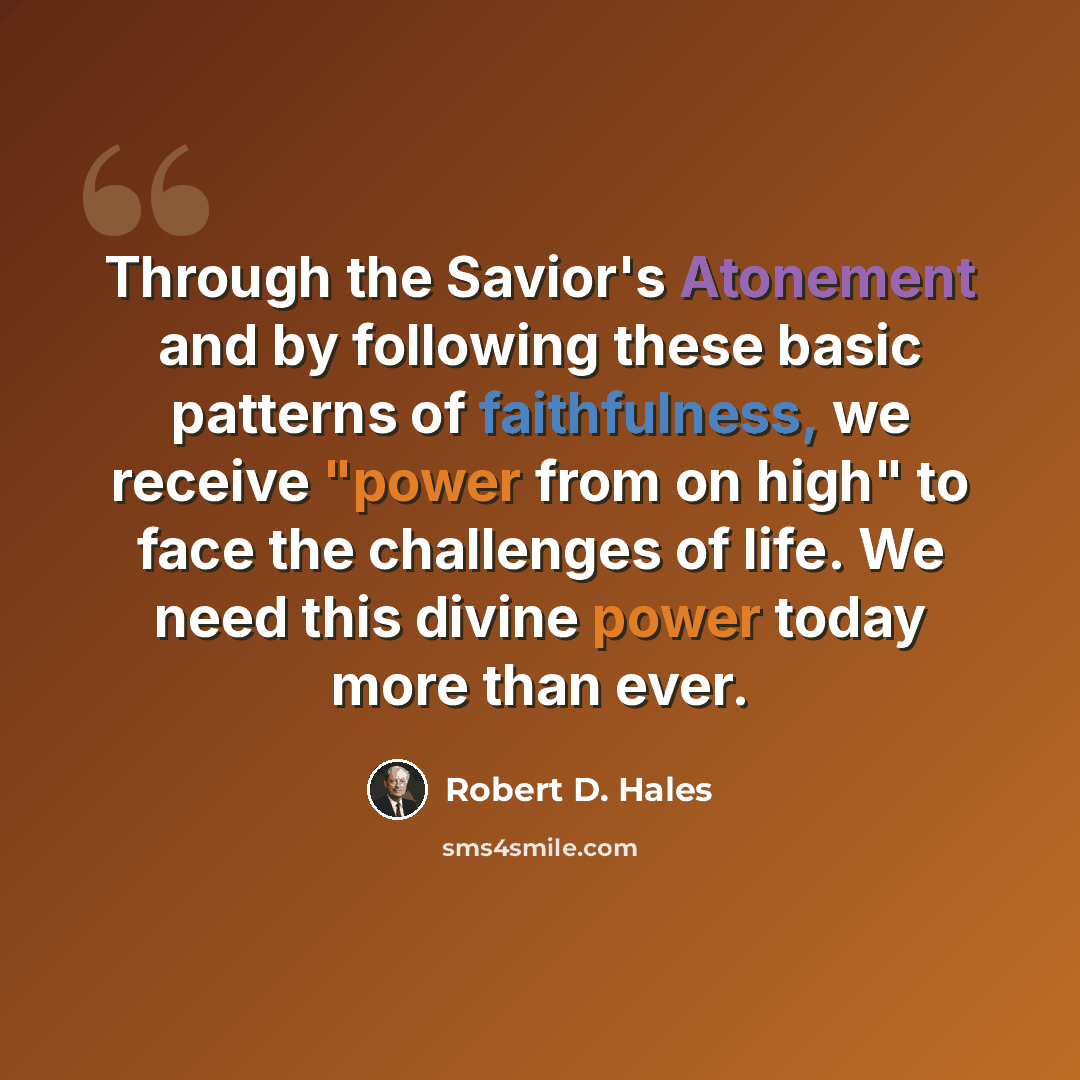 “Through the Savior's Atonement and by following these basic patterns of faithfulness, we receive "power from on high" to face the challenges of life. We need this divine power today more than ever.” quote by Robert D. Hales